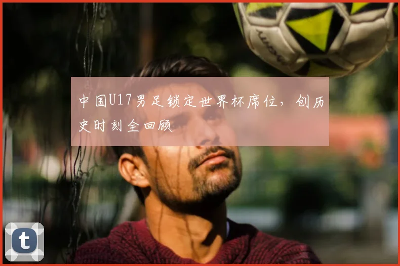 中国U17男足锁定世界杯席位,创历史时刻全回顾