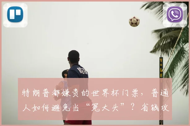 特朗普都嫌贵的世界杯门票，普通人如何避免当“冤大头”？省钱攻略来了！