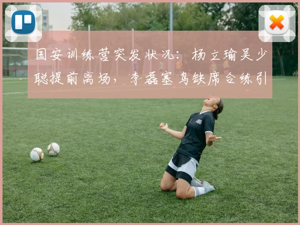 国安训练营突发状况:杨立瑜吴少聪提前离场,李磊塞鸟缺席合练引关注