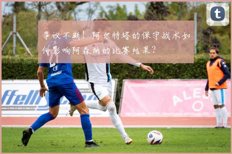 争议不断!阿尔特塔的保守战术如何影响阿森纳的比赛结果?