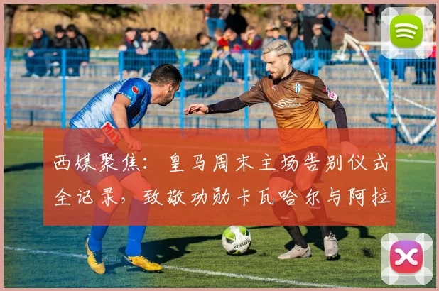 西媒聚焦：皇马周末主场告别仪式全记录，致敬功勋卡瓦哈尔与阿拉巴感人瞬间