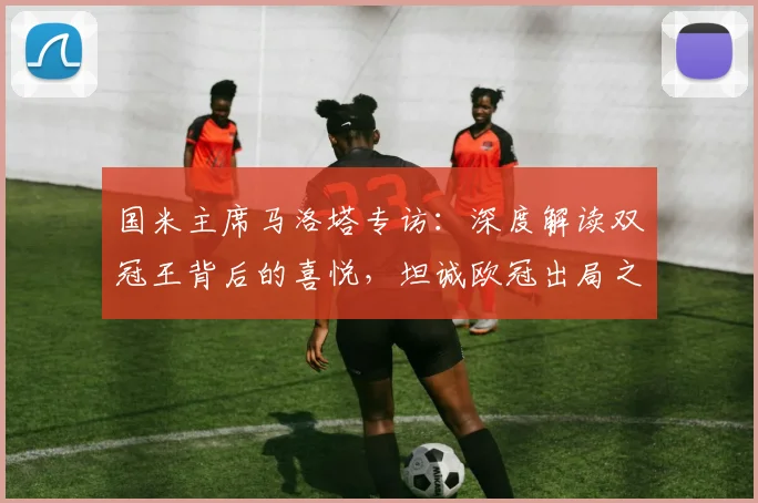 国米主席马洛塔专访:深度解读双冠王背后的喜悦,坦诚欧冠出局之憾与未来规划