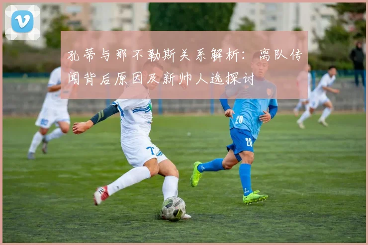 孔蒂与那不勒斯关系解析:离队传闻背后原因及新帅人选探讨