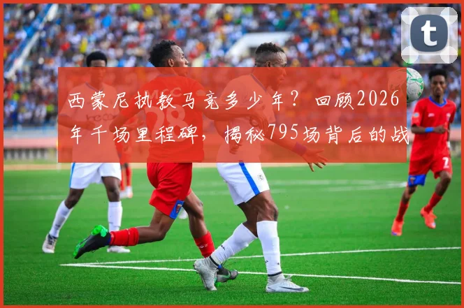 西蒙尼执教马竞多少年?回顾2026年千场里程碑,揭秘795场背后的战术风格与冠军之路