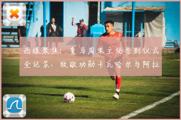 西媒聚焦:皇马周末主场告别仪式全记录,致敬功勋卡瓦哈尔与阿拉巴感人瞬间