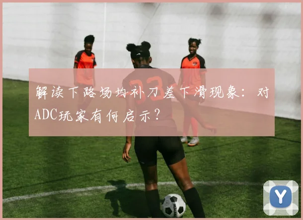解读下路场均补刀差下滑现象:对ADC玩家有何启示?