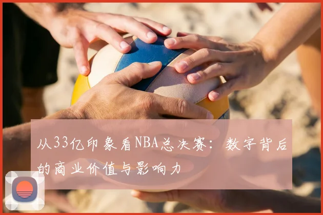 从33亿印象看NBA总决赛:数字背后的商业价值与影响力