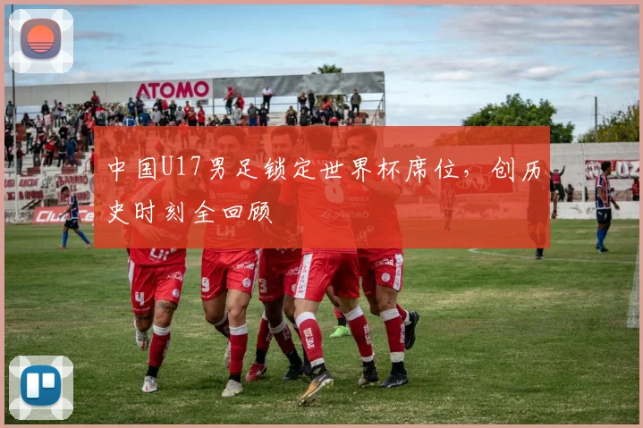 中国U17男足锁定世界杯席位，创历史时刻全回顾
