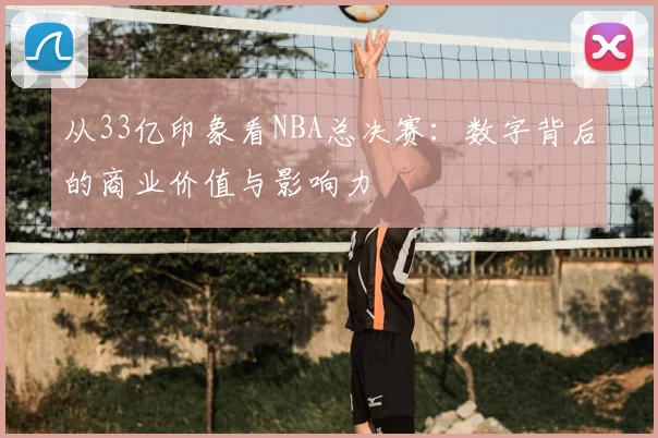从33亿印象看NBA总决赛:数字背后的商业价值与影响力