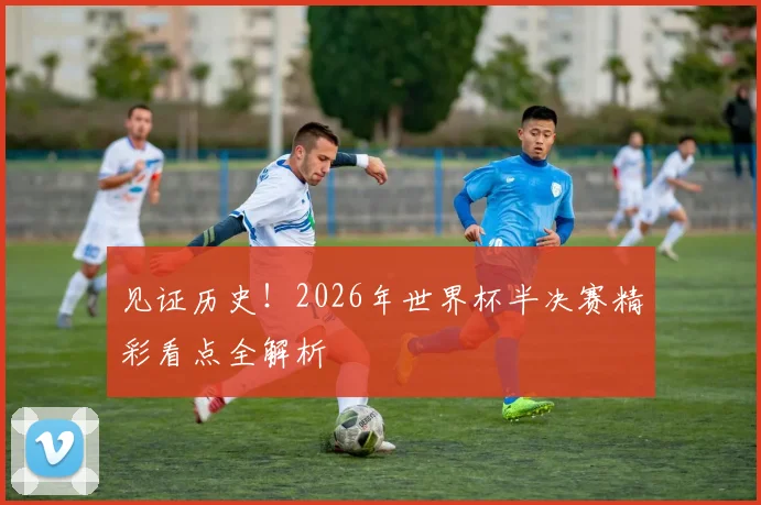 见证历史!2026年世界杯半决赛精彩看点全解析