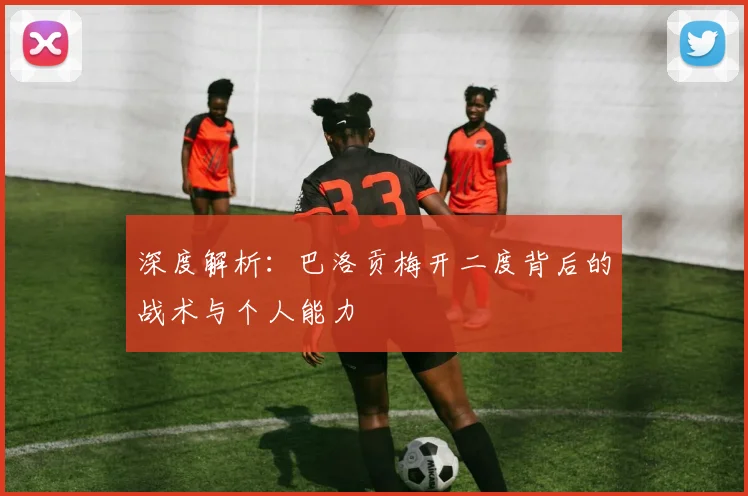 深度解析:巴洛贡梅开二度背后的战术与个人能力