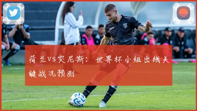 荷兰vs突尼斯:世界杯小组出线关键战况预测