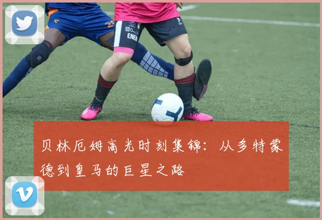贝林厄姆高光时刻集锦:从多特蒙德到皇马的巨星之路